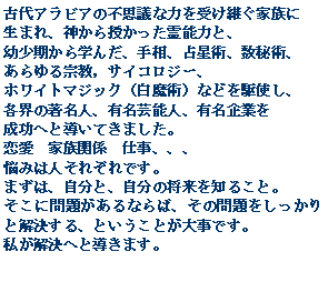 Text Box: 古代アラビアの不思議な力を受け継ぐ家族に生まれ、神から授かった霊能力と、幼少期から学んだ、手相、占星術、数秘術、あらゆる宗教，サイコロジー、ホワイトマジック（白魔術）などを駆使し、各界の著名人、有名芸能人、有名企業を成功へと導いてきました。恋愛　家族関係　仕事、、、悩みは人それぞれです。まずは、自分と、自分の将来を知ること。そこに問題があるならば、その問題をしっかりと解決する、ということが大事です。私が解決へと導きます。